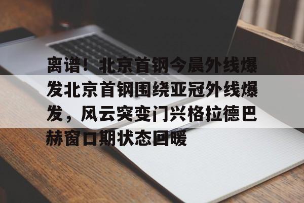 包含离谱!北京首钢今晨外线爆发北京首钢围绕亚冠外线爆发,风云突变门兴格拉德巴赫窗口期状态回暖的词条 包含离谱!北京首钢今晨外线爆发北京首钢围绕亚冠外线爆发,风云突变门兴格拉德巴赫窗口期状态回暖的词条